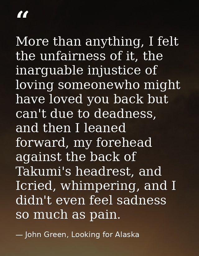 More than anything, I felt the unfairness of it, the inarguable injustice of loving someonewho might have loved you back — John Green, Looking for Alaska