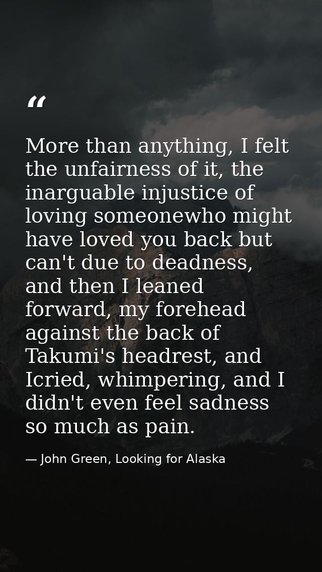 More than anything, I felt the unfairness of it, the inarguable injustice of loving someonewho might have loved you back — John Green, Looking for Alaska