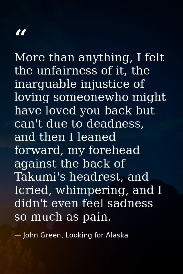 More than anything, I felt the unfairness of it, the inarguable injustice of loving someonewho might have loved you back — John Green, Looking for Alaska