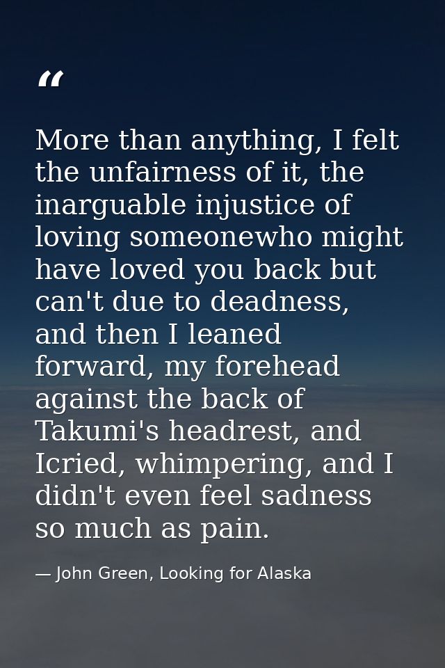 More than anything, I felt the unfairness of it, the inarguable injustice of loving someonewho might have loved you back — John Green, Looking for Alaska
