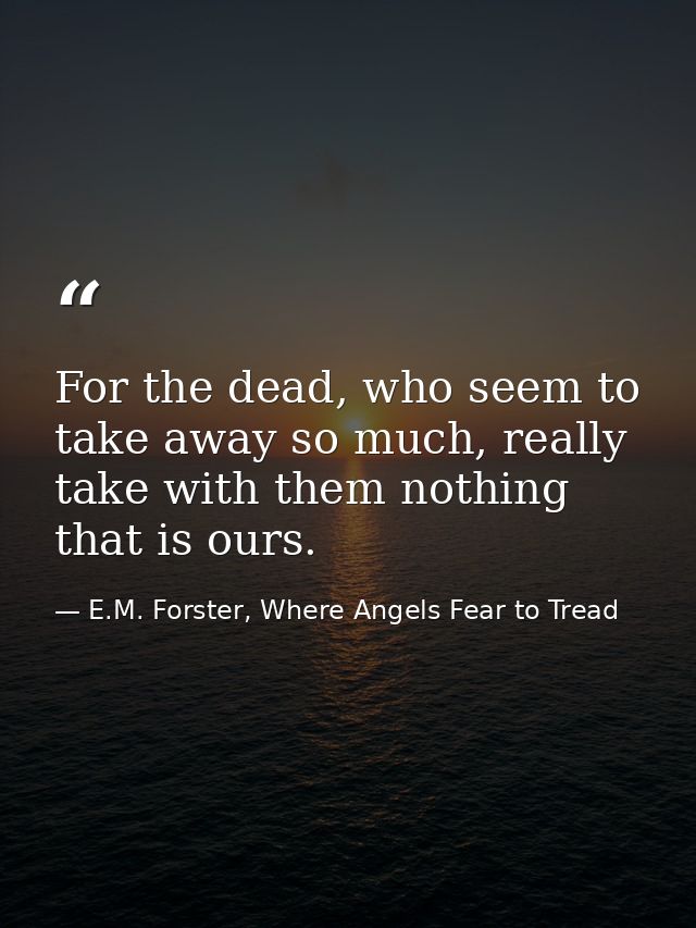 For the dead, who seem to take away so much, really take with them nothing that is ours. — E.M. Forster, Where Angels Fear to Tread