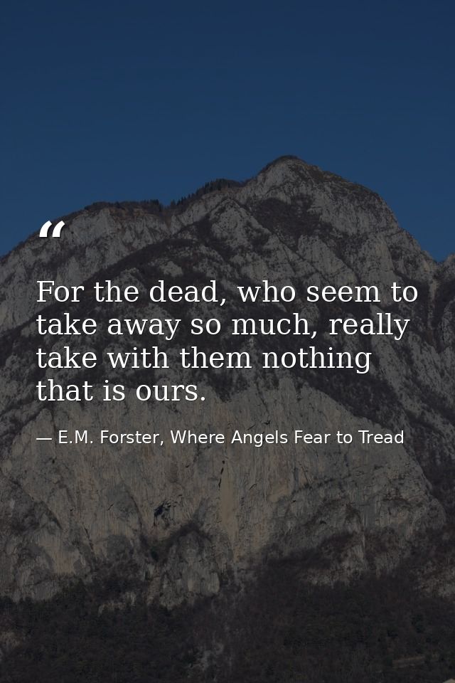 For the dead, who seem to take away so much, really take with them nothing that is ours. — E.M. Forster, Where Angels Fear to Tread