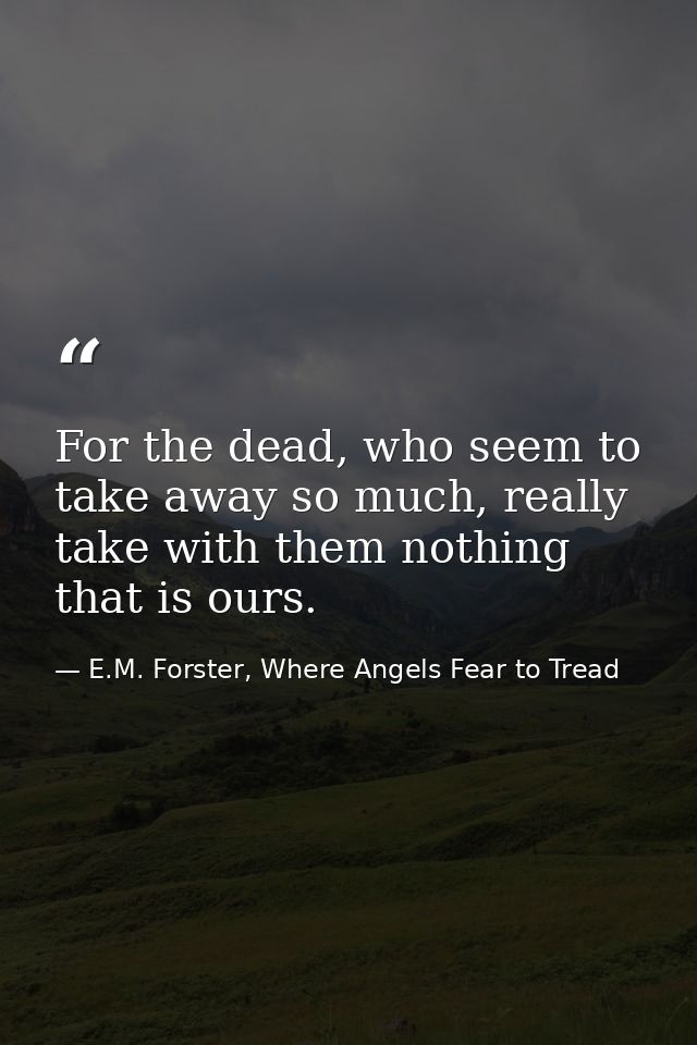 For the dead, who seem to take away so much, really take with them nothing that is ours. — E.M. Forster, Where Angels Fear to Tread