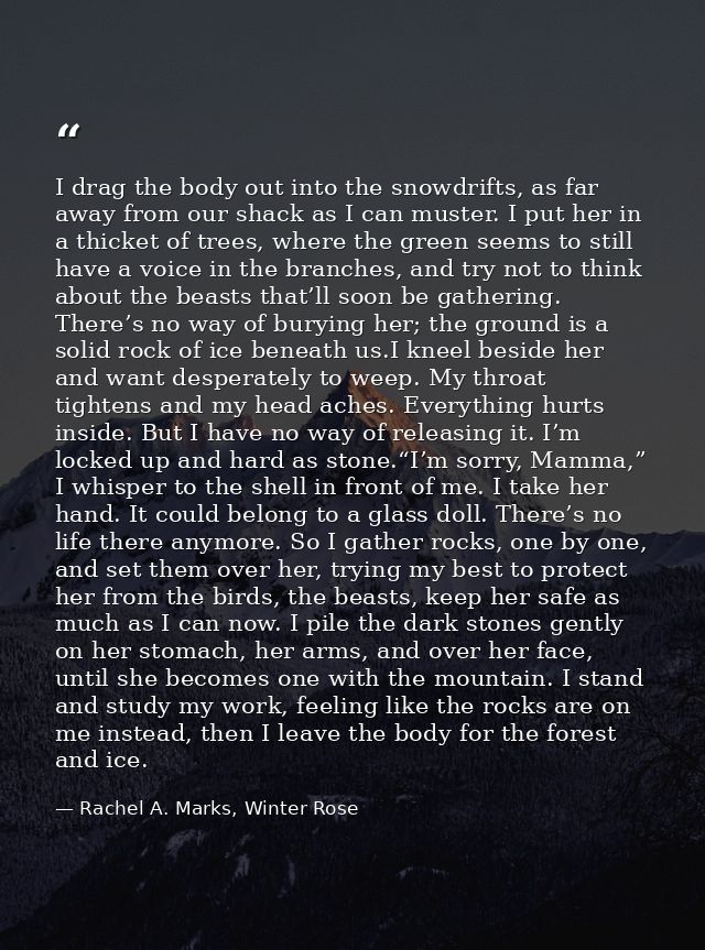 I drag the body out into the snowdrifts, as far away from our shack as I can muster. I put her in a thicket of trees, wh — Rachel A. Marks, Winter Rose