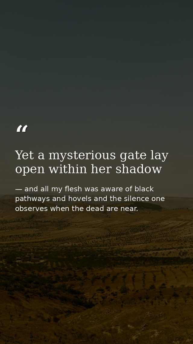 Yet a mysterious gate lay open within her shadow — and all my flesh was aware of black pathways and hovels and the silence one observes when the dead are near.
