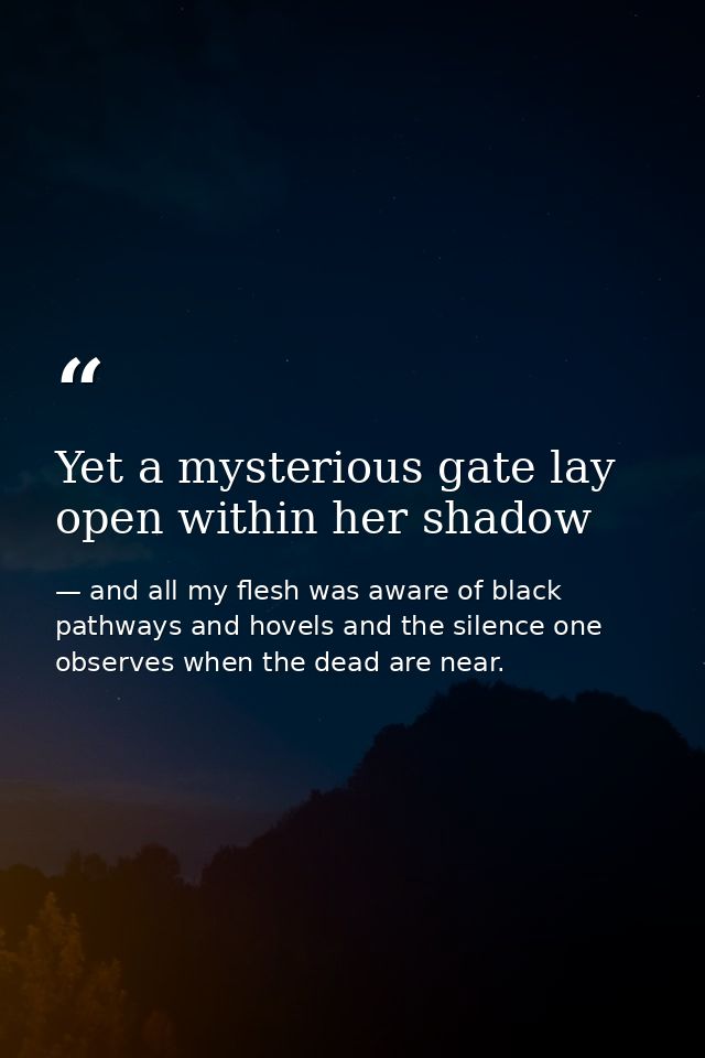 Yet a mysterious gate lay open within her shadow — and all my flesh was aware of black pathways and hovels and the silence one observes when the dead are near.