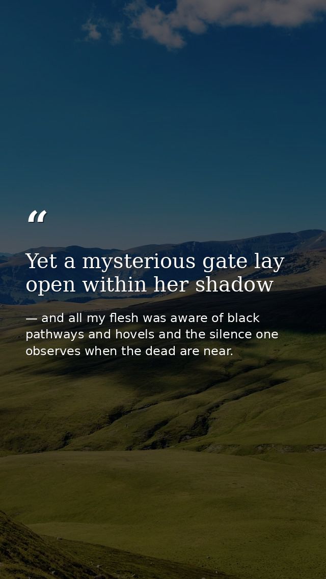 Yet a mysterious gate lay open within her shadow — and all my flesh was aware of black pathways and hovels and the silence one observes when the dead are near.