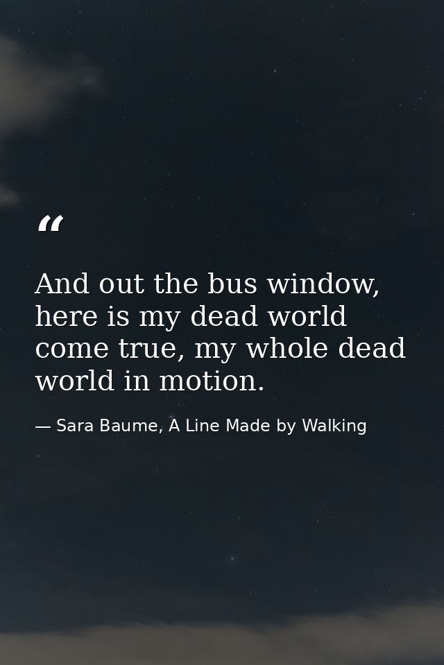 And out the bus window, here is my dead world come true, my whole dead world in motion. — Sara Baume, A Line Made by Walking