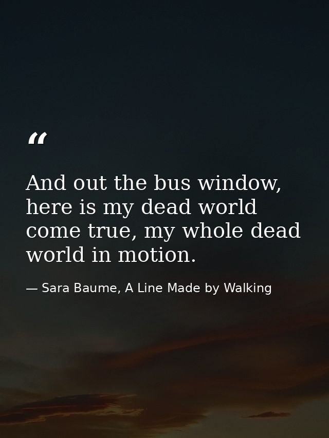 And out the bus window, here is my dead world come true, my whole dead world in motion. — Sara Baume, A Line Made by Walking