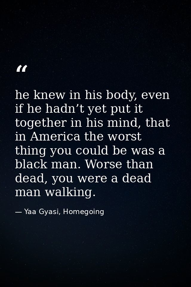 he knew in his body, even if he hadn’t yet put it together in his mind, that in America the worst thing you could be was — Yaa Gyasi, Homegoing