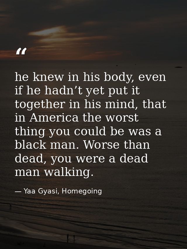 he knew in his body, even if he hadn’t yet put it together in his mind, that in America the worst thing you could be was — Yaa Gyasi, Homegoing