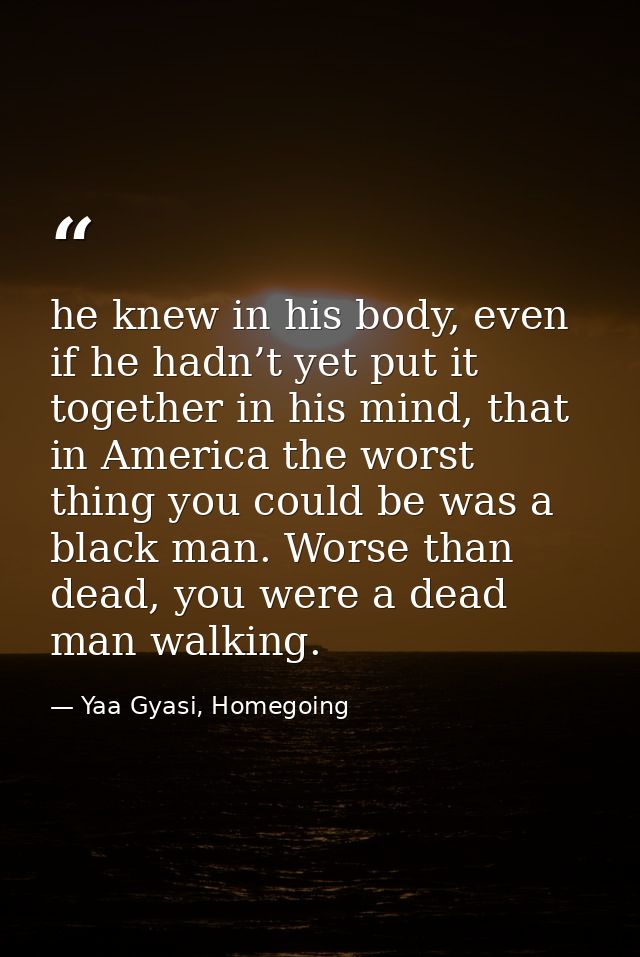 he knew in his body, even if he hadn’t yet put it together in his mind, that in America the worst thing you could be was — Yaa Gyasi, Homegoing
