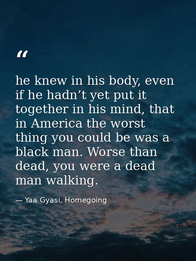 he knew in his body, even if he hadn’t yet put it together in his mind, that in America the worst thing you could be was — Yaa Gyasi, Homegoing