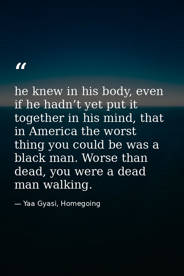he knew in his body, even if he hadn’t yet put it together in his mind, that in America the worst thing you could be was — Yaa Gyasi, Homegoing