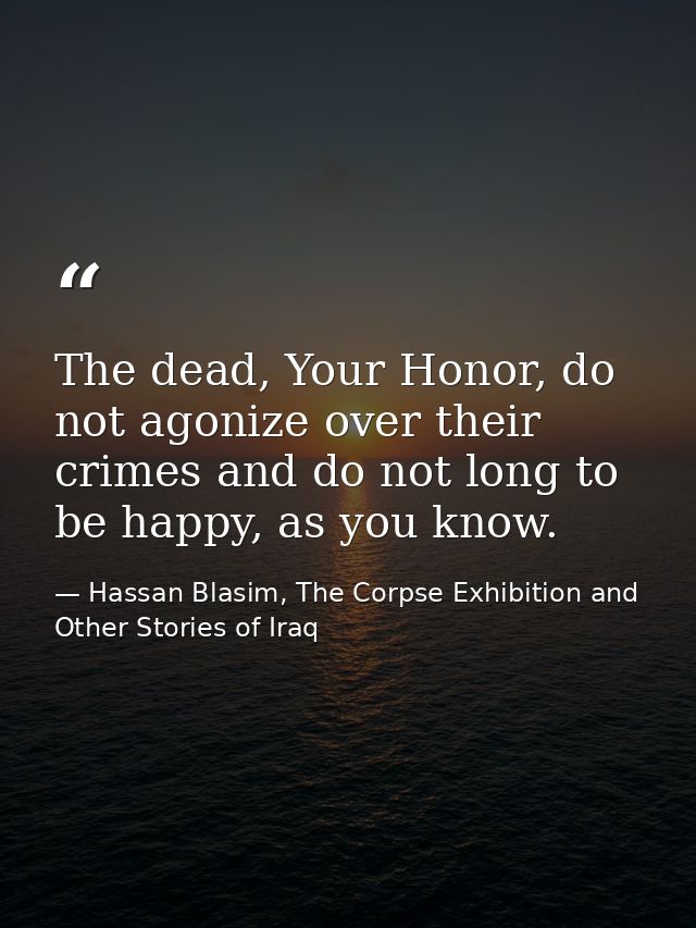 The dead, Your Honor, do not agonize over their crimes and do not long to be happy, as you know. — Hassan Blasim, The Corpse Exhibition and Other Stories of Iraq