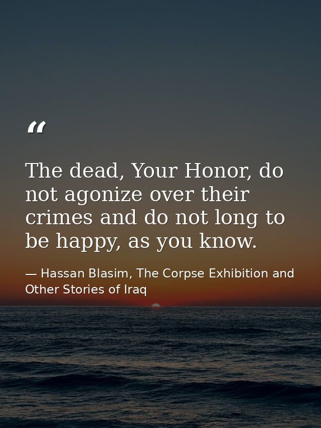 The dead, Your Honor, do not agonize over their crimes and do not long to be happy, as you know. — Hassan Blasim, The Corpse Exhibition and Other Stories of Iraq