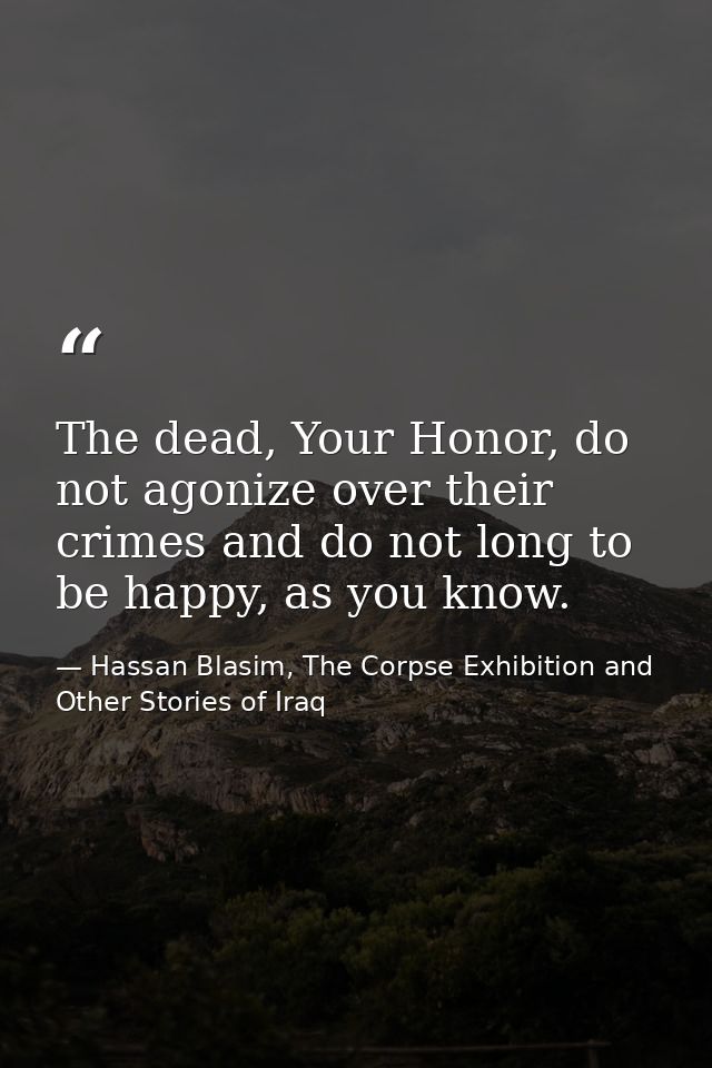 The dead, Your Honor, do not agonize over their crimes and do not long to be happy, as you know. — Hassan Blasim, The Corpse Exhibition and Other Stories of Iraq
