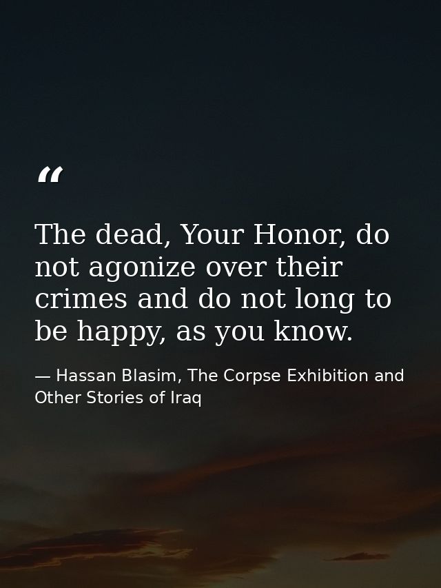 The dead, Your Honor, do not agonize over their crimes and do not long to be happy, as you know. — Hassan Blasim, The Corpse Exhibition and Other Stories of Iraq