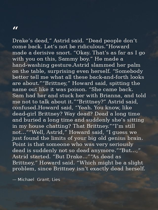 Drake’s dead,” Astrid said. “Dead people don’t come back. Let’s not be ridiculous.”Howard made a derisive snort. “Okay.  — Michael  Grant, Lies