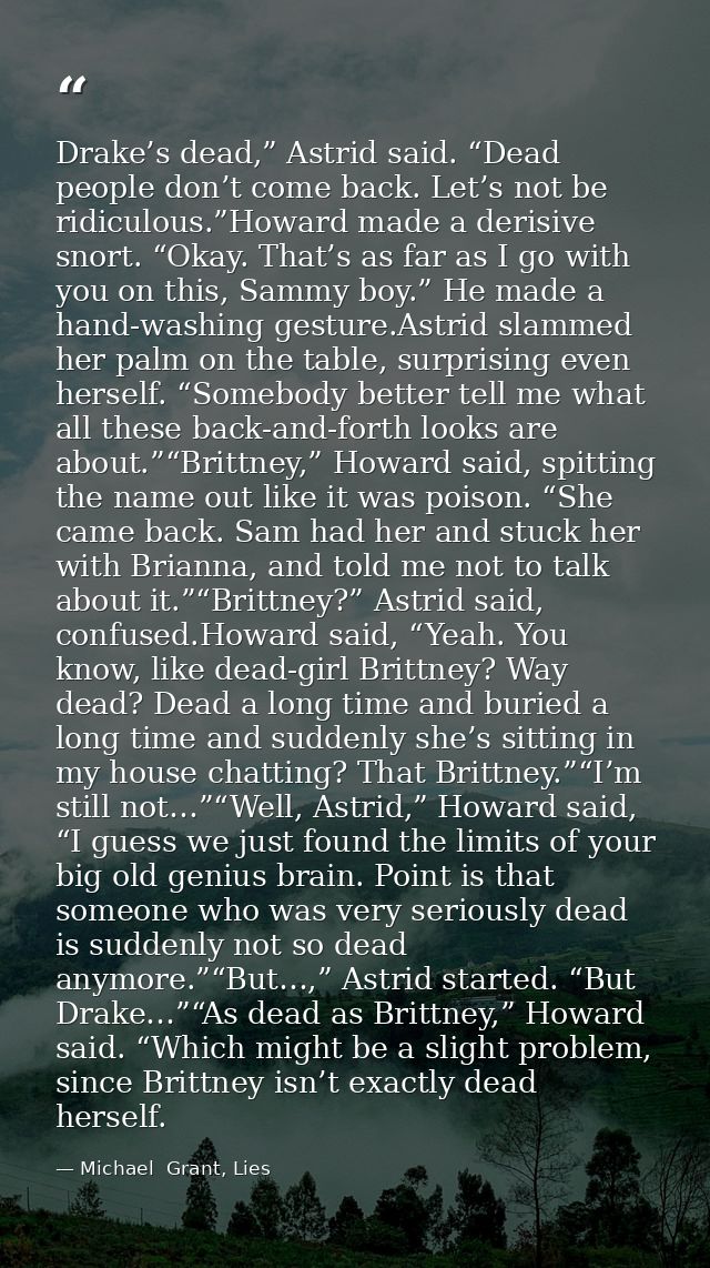 Drake’s dead,” Astrid said. “Dead people don’t come back. Let’s not be ridiculous.”Howard made a derisive snort. “Okay.  — Michael  Grant, Lies