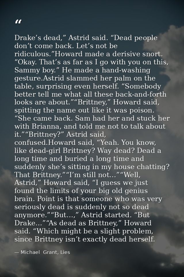 Drake’s dead,” Astrid said. “Dead people don’t come back. Let’s not be ridiculous.”Howard made a derisive snort. “Okay.  — Michael  Grant, Lies