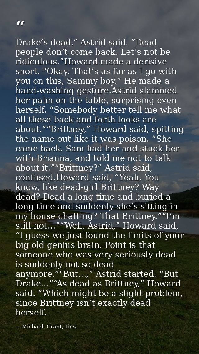 Drake’s dead,” Astrid said. “Dead people don’t come back. Let’s not be ridiculous.”Howard made a derisive snort. “Okay.  — Michael  Grant, Lies