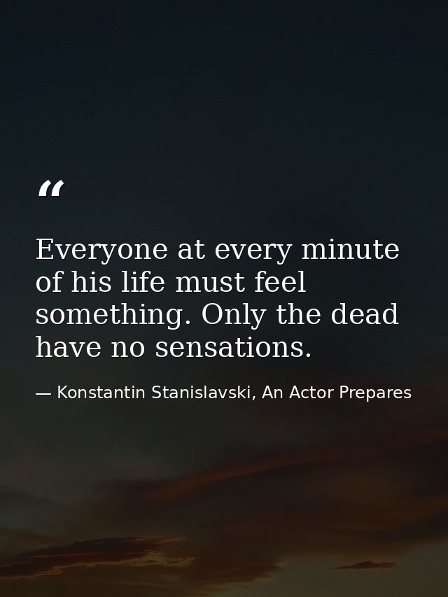 Everyone at every minute of his life must feel something. Only the dead have no sensations. — Konstantin Stanislavski, An Actor Prepares