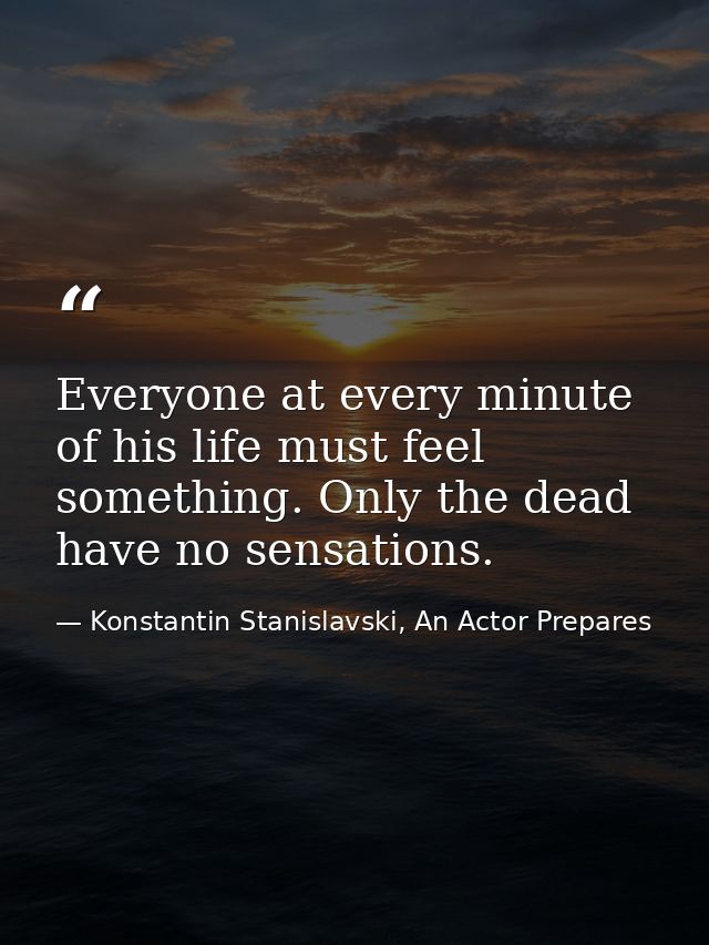 Everyone at every minute of his life must feel something. Only the dead have no sensations. — Konstantin Stanislavski, An Actor Prepares
