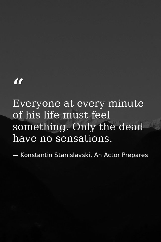 Everyone at every minute of his life must feel something. Only the dead have no sensations. — Konstantin Stanislavski, An Actor Prepares
