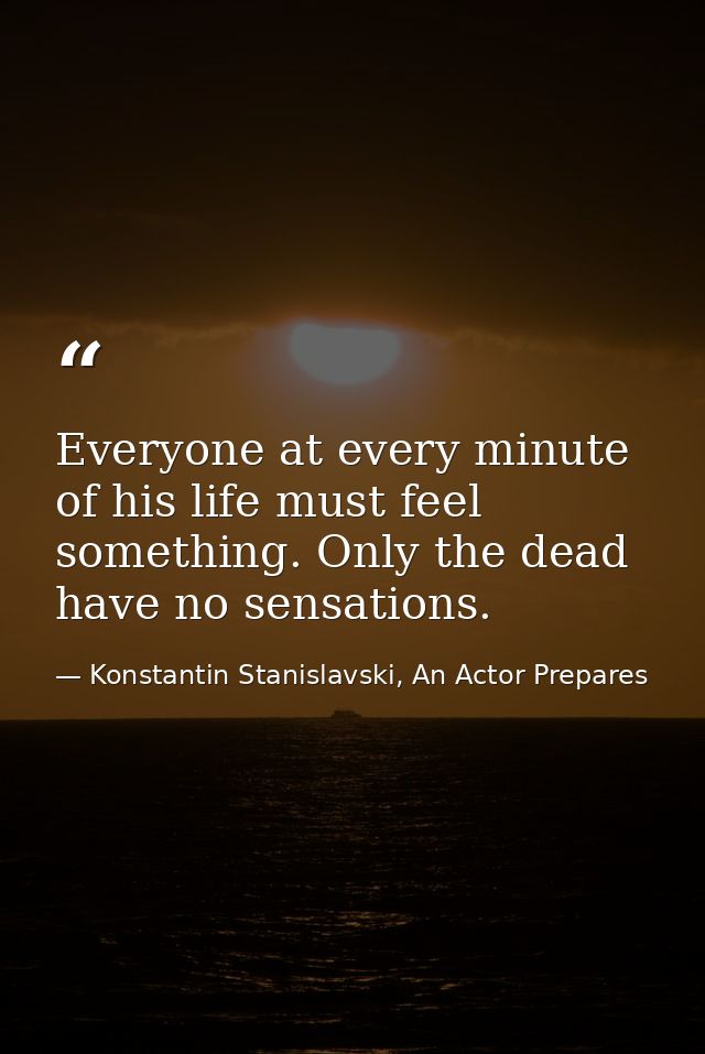Everyone at every minute of his life must feel something. Only the dead have no sensations. — Konstantin Stanislavski, An Actor Prepares