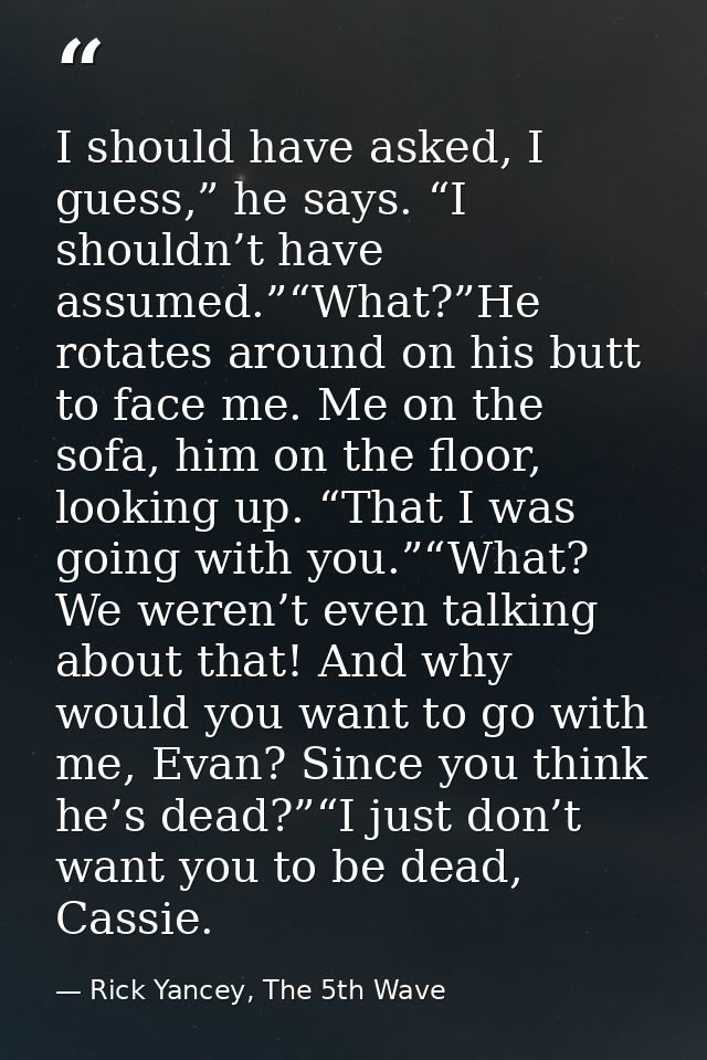 I should have asked, I guess,” he says. “I shouldn’t have assumed.”“What?”He rotates around on his butt to face me. Me o — Rick Yancey, The 5th Wave