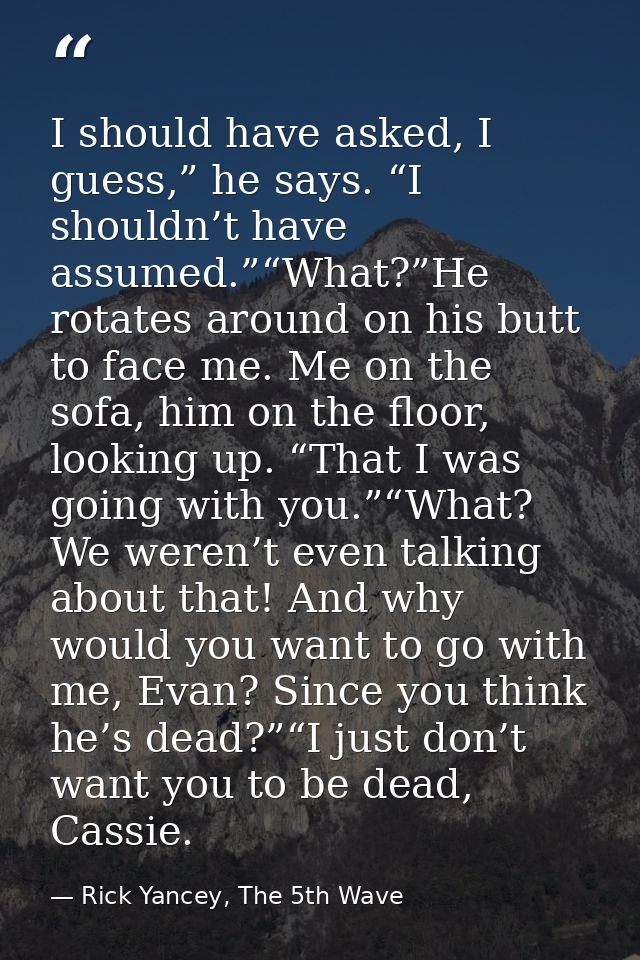 I should have asked, I guess,” he says. “I shouldn’t have assumed.”“What?”He rotates around on his butt to face me. Me o — Rick Yancey, The 5th Wave