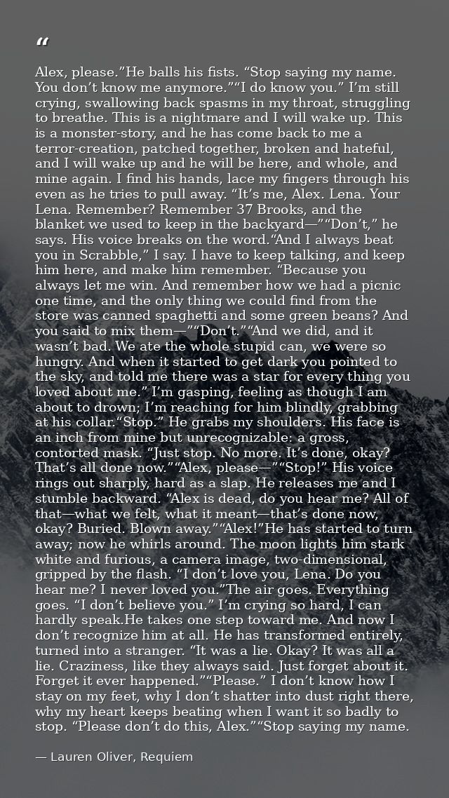 Alex, please.”He balls his fists. “Stop saying my name. You don’t know me anymore.”“I do know you.” I’m still crying, sw — Lauren Oliver, Requiem