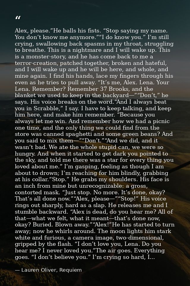 Alex, please.”He balls his fists. “Stop saying my name. You don’t know me anymore.”“I do know you.” I’m still crying, sw — Lauren Oliver, Requiem