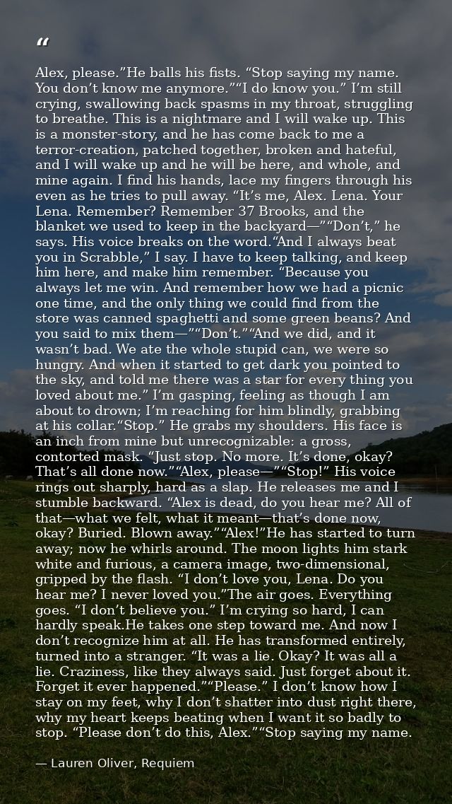 Alex, please.”He balls his fists. “Stop saying my name. You don’t know me anymore.”“I do know you.” I’m still crying, sw — Lauren Oliver, Requiem