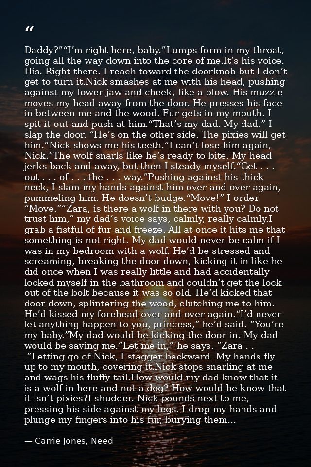 Daddy?”“I’m right here, baby.”Lumps form in my throat, going all the way down into the core of me.It’s his voice. His. R — Carrie Jones, Need