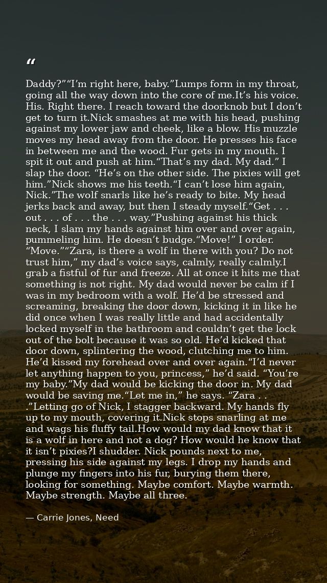 Daddy?”“I’m right here, baby.”Lumps form in my throat, going all the way down into the core of me.It’s his voice. His. R — Carrie Jones, Need