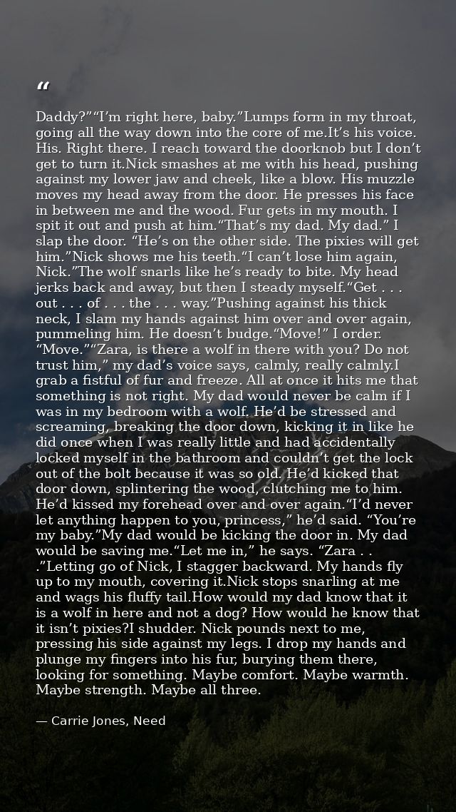 Daddy?”“I’m right here, baby.”Lumps form in my throat, going all the way down into the core of me.It’s his voice. His. R — Carrie Jones, Need