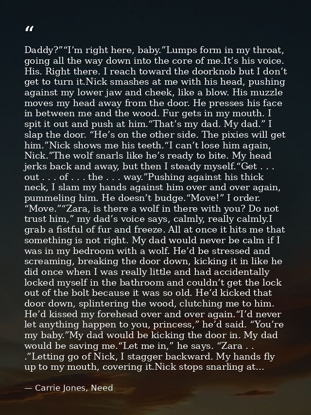 Daddy?”“I’m right here, baby.”Lumps form in my throat, going all the way down into the core of me.It’s his voice. His. R — Carrie Jones, Need