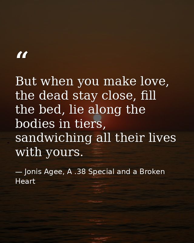 But when you make love, the dead stay close, fill the bed, lie along the bodies in tiers, sandwiching all their lives wi — Jonis Agee, A .38 Special and a Broken Heart