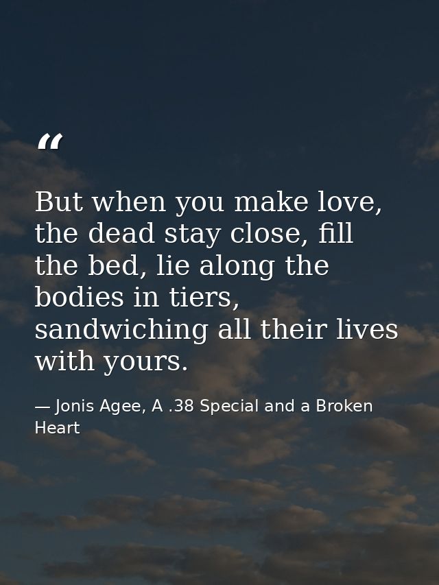 But when you make love, the dead stay close, fill the bed, lie along the bodies in tiers, sandwiching all their lives wi — Jonis Agee, A .38 Special and a Broken Heart