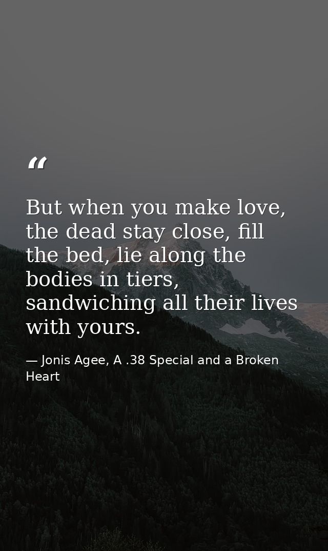 But when you make love, the dead stay close, fill the bed, lie along the bodies in tiers, sandwiching all their lives wi — Jonis Agee, A .38 Special and a Broken Heart
