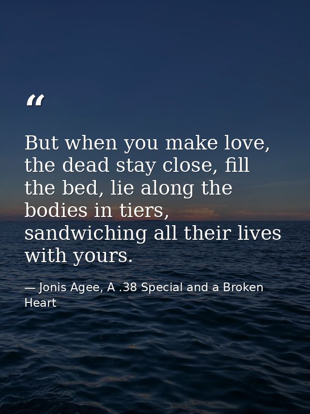 But when you make love, the dead stay close, fill the bed, lie along the bodies in tiers, sandwiching all their lives wi — Jonis Agee, A .38 Special and a Broken Heart