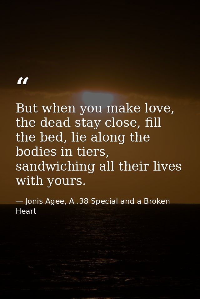 But when you make love, the dead stay close, fill the bed, lie along the bodies in tiers, sandwiching all their lives wi — Jonis Agee, A .38 Special and a Broken Heart