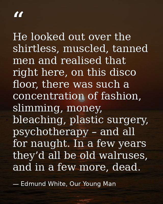 He looked out over the shirtless, muscled, tanned men and realised that right here, on this disco floor, there was such  — Edmund White, Our Young Man