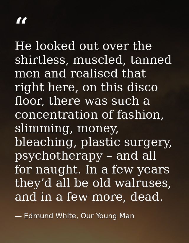 He looked out over the shirtless, muscled, tanned men and realised that right here, on this disco floor, there was such  — Edmund White, Our Young Man