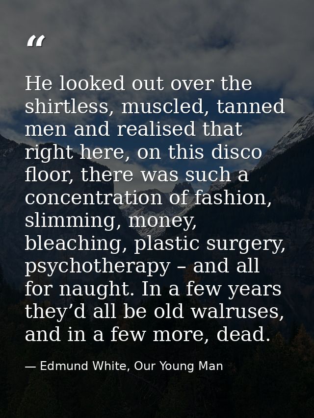 He looked out over the shirtless, muscled, tanned men and realised that right here, on this disco floor, there was such  — Edmund White, Our Young Man