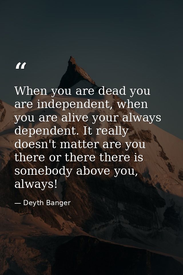 When you are dead you are independent, when you are alive your always dependent. It really doesn't matter are you there  — Deyth Banger
