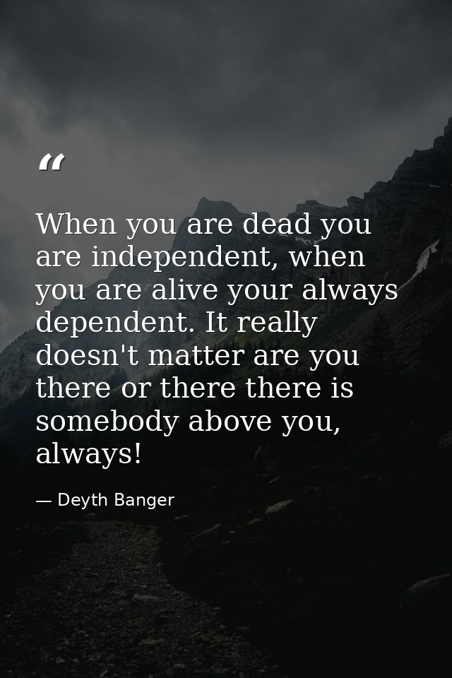 When you are dead you are independent, when you are alive your always dependent. It really doesn't matter are you there  — Deyth Banger