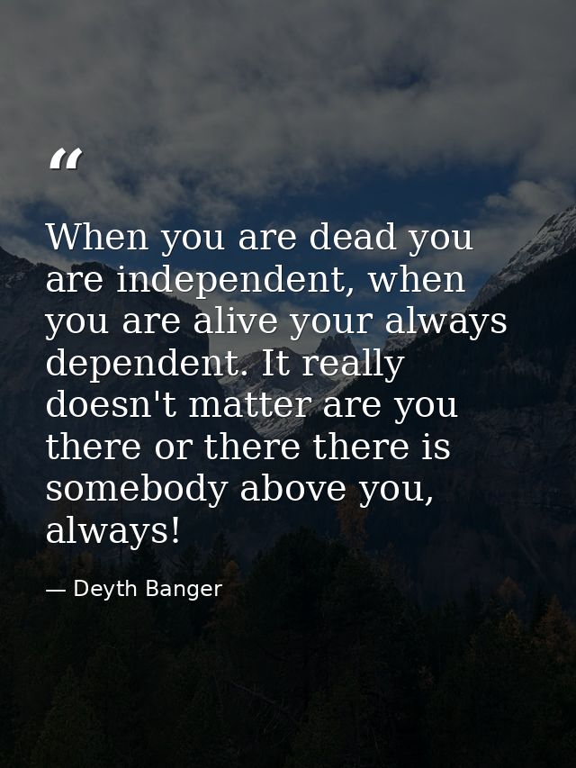 When you are dead you are independent, when you are alive your always dependent. It really doesn't matter are you there  — Deyth Banger